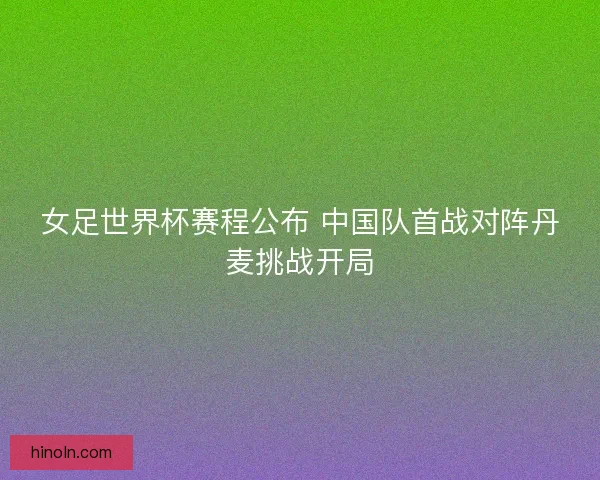 女足世界杯赛程公布 中国队首战对阵丹麦挑战开局